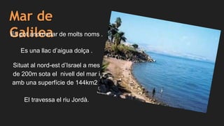 Mar de
GalileaEs pot anomenar de molts noms .
Es una llac d’aigua dolça .
Situat al nord-est d’Israel a mes
de 200m sota el nivell del mar i
amb una superfície de 144km2 .
El travessa el riu Jordà.
 