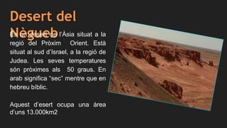 Desert del
NèguebÉs un desert de l’Àsia situat a la
regió del Pròxim Orient. Està
situat al sud d’Israel, a la regió de
Judea. Les seves temperatures
són pròximes als 50 graus. En
arab significa “sec” mentre que en
hebreu bíblic.
Aquest d’esert ocupa una àrea
d’uns 13.000km2
 