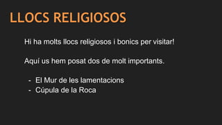 LLOCS RELIGIOSOS
Hi ha molts llocs religiosos i bonics per visitar!
Aquí us hem posat dos de molt importants.
- El Mur de les lamentacions
- Cúpula de la Roca
 