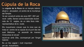Cúpula de la Roca
La cúpula de la Roca és un temple islàmic
situat a Jerusalem, al centre de la muntanya
del Temple.
Va ser construït entre els anys 687 i 691 pel
novè califa. Sense canvis essencials durant
més de 13 segles, és un dels llocs més
representatius de la ciutat.
Els musulmans creuen que la roca que es
troba al centre de la cúpula és el punt des del
qual Mahoma va ascendir de manera
miraculosa al cel per
reunir-se amb Déu, acompanyat per l'àngel
Gabriel.
És un lloc sagrat i molt important
per als musulmans.
 