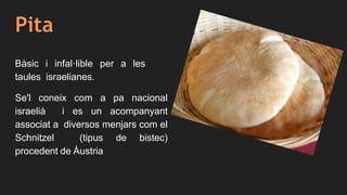 Pita
Bàsic i infal·lible per a les
taules israelianes.
Se'l coneix com a pa nacional
israelià i es un acompanyant
associat a diversos menjars com el
Schnitzel (tipus de bistec)
procedent de Àustria
 