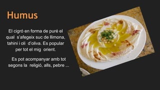 Humus
El cigró en forma de puré el
qual s’afegeix suc de llimona,
tahini i oli d’oliva. Es popular
per tot el mig orient.
Es pot acompanyar amb tot
segons la religió, alls, pebre ...
 