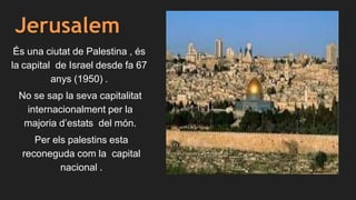 Jerusalem
És una ciutat de Palestina , és
la capital de Israel desde fa 67
anys (1950) .
No se sap la seva capitalitat
internacionalment per la
majoria d’estats del món.
Per els palestins esta
reconeguda com la capital
nacional .
 