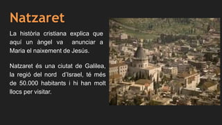 Natzaret
La història cristiana explica que
aquí un àngel va anunciar a
Maria el naixement de Jesús.
Natzaret és una ciutat de Galilea,
la regió del nord d’Israel, té més
de 50.000 habitants i hi han molt
llocs per visitar.
 