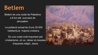 Betlem
Betlem és una ciutat de Palestina
a 8 km del sud-oest de
Jerusalem.
La població actual és d’uns 30.000
habitants,la majoria cristians.
És una ciutat molt important pel
cristianisme, on va néixer el messies
d'aquesta religió, Jesús
 