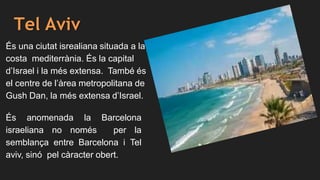 Tel Aviv
És una ciutat isrealiana situada a la
costa mediterrània. És la capital
d’Israel i la més extensa. També és
el centre de l’àrea metropolitana de
Gush Dan, la més extensa d’Israel.
És anomenada la Barcelona
israeliana no només per la
semblança entre Barcelona i Tel
aviv, sinó pel càracter obert.
 