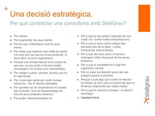 +
Una decisió estratègica.
 Per créixer.
 Per augmentar els seus clients.
 Per fer que s'identifiquin amb la seva
marca.
 Per saber què explicar més enllà de repetir
mil cops quin bo que és el seu producte, la
seva idea i la seva organització.
 Perquè una mirada des de fora li podrà dir
què veu, ja que el dia a dia ens acaba
arrossegant i el costum ens insensibilitza.
 Per obligar a parar i pensar, encara que no
hi hagi temps.
 Per a què algú pensi per vostè, busqui
solucions, i les hi ofereixi raonades.
 Per aprofitar-se de l'experiència no només
del consultor, sinó de l'aprenentatge de
tots els seus projectes anteriors.
 Per poder internacionalitzar-se.
 Per a què el seu públic li percebi tal com
vostè vol, i evitar males interpretacions.
 Per a què la seva marca estigui ben
pensada des de la base, i poder
evolucionar amb el temps.
 Per a què els seus socis i inversors
entenguin millor el perquè de les seves
decisions.
 Per a què la competència li vegi fort,
organitzat, centrat.
 Per no estar sol decidint quins són els
propers passos a prendre.
 Perquè a què algú que coneix el mercat i
ha d'estar al dia li posi al corrent del que no
té temps d'aprendre per vostè mateix.
 Per a què el mercat li conegui, i el client li
reconegui.
 I perquè torni.
Per què contractar una consultoria amb SisèGrau?
 