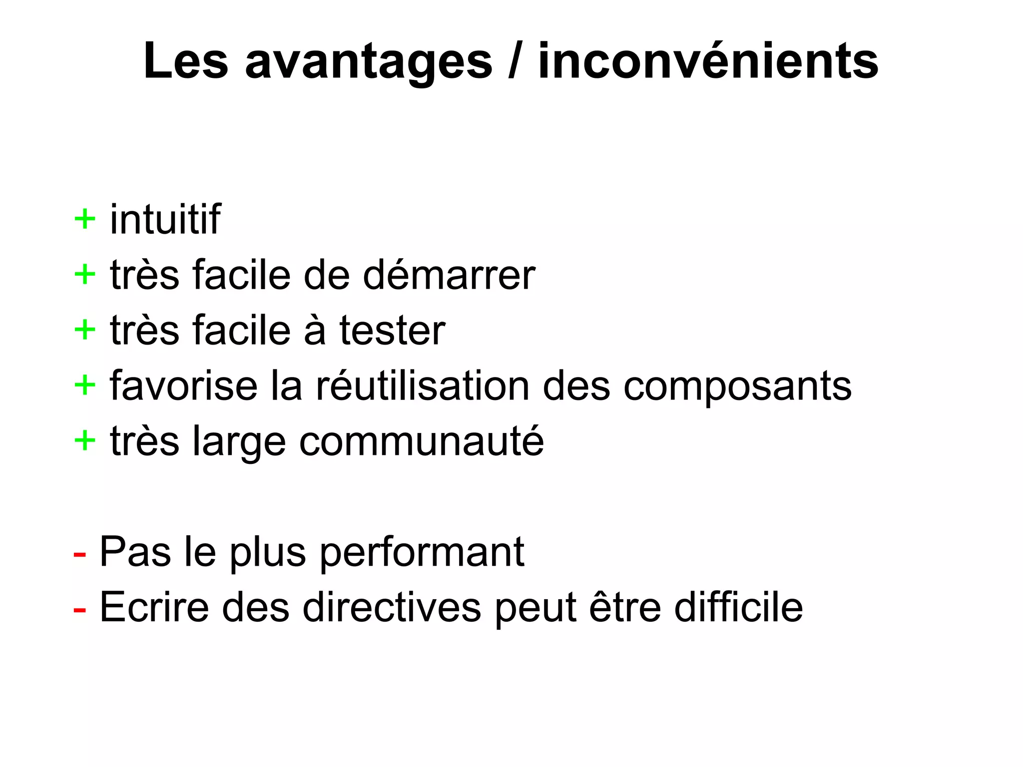 Les avantages / inconvénients
+ intuitif
+ très facile de démarrer
+ très facile à tester
+ favorise la réutilisation des composants
+ très large communauté
- Pas le plus performant
- Ecrire des directives peut être difficile
 