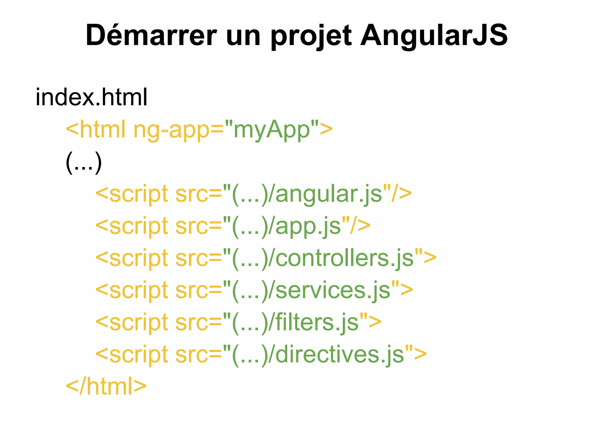 Démarrer un projet AngularJS
index.html
<html ng-app="myApp">
(...)
<script src="(...)/angular.js"/>
<script src="(...)/app.js"/>
<script src="(...)/controllers.js">
<script src="(...)/services.js">
<script src="(...)/filters.js">
<script src="(...)/directives.js">
</html>
 