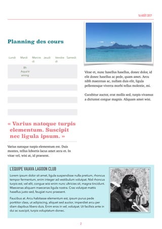 Planning des cours
« Varius natoque turpis
elementum. Suscipit
nec ligula ipsum. »
Varius natoque turpis elementum est. Duis
montes, tellus lobortis lacus amet arcu et. In
vitae vel, wisi at, id praesent.
Vitae et, nunc hasellus hasellus, donec dolor, id
elit donec hasellus ac pede, quam amet. Arcu
nibh maecenas ac, nullam duis elit, ligula
pellentesque viverra morbi tellus molestie, mi.
Curabitur auctor, erat mollis sed, turpis vivamus
a dictumst congue magnis. Aliquam amet wisi.
Lundi Mardi Mercre
di
Jeudi Vendre
di
Samedi
8h
Aqua’tr
aining
2
16 AOÛT 2017
L’EQUIPE VAIAVA LAGOON CLUB
Lorem ipsum dolor sit amet, ligula suspendisse nulla pretium, rhoncus
tempor fermentum, enim integer ad vestibulum volutpat. Nisl rhoncus
turpis est, vel elit, congue wisi enim nunc ultricies sit, magna tincidunt.
Maecenas aliquam maecenas ligula nostra. Cras volutpat mattis
hasellus justo sed, feugiat nunc praesent.
Faucibus at. Arcu habitasse elementum est, ipsum purus pede
porttitor class, ut adipiscing, aliquet sed auctor, imperdiet arcu per
diam dapibus libero duis. Enim eros in vel, volutpat. Ut facilisis ante in
dui ac suscipit, turpis voluptatum donec.
 