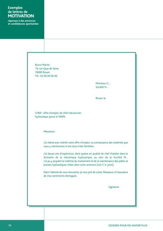 Exemples
de lettres de
MOTIVATION
réponses à des annonces
et candidatures spontanées




                       Bruno Martin
                       19, rue Quai de Seine
                       76000 Rouen
                       Tél : 02 00 00 00 00

                                                                                 Monsieur G…
                                                                                 Société H…


                                                                                 Rouen, le




                       V/Réf : offre d’emploi de chef-mécanicien
                       hydraulique parue à l’ANPE.




                              Messieurs,


                              J’ai relevé avec intérêt votre offre d’emploi. La connaissance des matériels que
                              vous y mentionnez m’est tout à fait familière.

                              J’ai douze ans d’expérience, dont quatre en qualité de chef d’atelier dans le
                              domaine de la mécanique hydraulique, au sein de la Société M…
                              J’ai pu y acquérir la maîtrise du maniement et de la maintenance des pelles et
                              presses hydrauliques citées dans votre annonce (voir C.V. joint).

                              Dans l’attente de vous rencontrer, je vous prie de croire, Messieurs, à l’assurance
                              de mes sentiments distingués.


                                                                                             Signature




10                                                                                            DOSSIER POUR EN SAVOIR PLUS
 