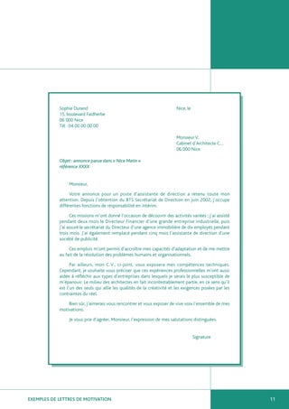 Sophie Durand                                                 Nice, le
            15, boulevard Faidherbe
            06 000 Nice
            Tél : 04 00 00 00 00

                                                                          Monsieur V.
                                                                          Cabinet d’Architecte C…
                                                                          06 000 Nice

            Objet : annonce parue dans « Nice Matin »
            référence XXXX


                 Monsieur,

                 Votre annonce pour un poste d’assistante de direction a retenu toute mon
            attention. Depuis l’obtention du BTS Secrétariat de Direction en juin 2002, j’occupe
            différentes fonctions de responsabilité en intérim.

                  Ces missions m’ont donné l’occasion de découvrir des activités variées : j’ai assisté
            pendant deux mois le Directeur Financier d’une grande entreprise industrielle, puis
            j’ai assuré le secrétariat du Directeur d’une agence immobilière de dix employés pendant
            trois mois. J’ai également remplacé pendant cinq mois l’assistante de direction d’une
            société de publicité.

                 Ces emplois m’ont permis d’accroître mes capacités d’adaptation et de me mettre
            au fait de la résolution des problèmes humains et organisationnels.

                  Par ailleurs, mon C.V., ci-joint, vous exposera mes compétences techniques.
            Cependant, je souhaite vous préciser que ces expériences professionnelles m’ont aussi
            aidée à réfléchir aux types d’entreprises dans lesquels je serais le plus susceptible de
            m’épanouir. Le milieu des architectes en fait incontestablement partie, en ce sens qu’il
            est l’un des seuls qui allie les qualités de la créativité et les exigences posées par les
            contraintes du réel.

                Bien sûr, j’aimerais vous rencontrer et vous exposer de vive voix l’ensemble de mes
            motivations.

                 Je vous prie d’agréer, Monsieur, l’expression de mes salutations distinguées.


                                                                                     Signature




EXEMPLES DE LETTRES DE MOTIVATION                                                                         11
 