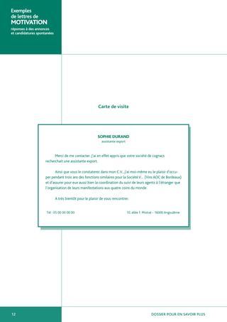Exemples
de lettres de
MOTIVATION
réponses à des annonces
et candidatures spontanées




                                                          Carte de visite




                                                         SOPHIE DURAND
                                                            assistante export



                           Merci de me contacter. J’ai en effet appris que votre société de cognacs
                     recherchait une assistante export.

                           Ainsi que vous le constaterez dans mon C.V., j’ai moi-même eu le plaisir d’occu-
                     per pendant trois ans des fonctions similaires pour la Société V… (Vins AOC de Bordeaux)
                     et d’assurer pour eux aussi bien la coordination du suivi de leurs agents à l’étranger que
                     l’organisation de leurs manifestations aux quatre coins du monde.

                             A très bientôt pour le plaisir de vous rencontrer.


                     Tél : 05 00 00 00 00                                       10, allée F. Mistral - 16000 Angoulême




12                                                                                               DOSSIER POUR EN SAVOIR PLUS
 