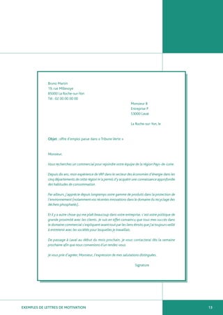 Bruno Martin
             19, rue Millevoye
             85000 La Roche-sur-Yon
             Tél : 02 00 00 00 00
                                                                        Monsieur B
                                                                        Entreprise P
                                                                        53000 Laval

                                                                        La Roche-sur-Yon, le



             Objet : offre d’emploi parue dans « Tribune Verte »



             Monsieur,

             Vous recherchez un commercial pour rejoindre votre équipe de la région Pays-de-Loire.

             Depuis dix ans, mon expérience de VRP dans le secteur des économies d’énergie dans les
             cinq départements de cette région m’a permis d’y acquérir une connaissance approfondie
             des habitudes de consommation.

             Par ailleurs, j’apprécie depuis longtemps votre gamme de produits dans la protection de
             l’environnement (notamment vos récentes innovations dans le domaine du recyclage des
             déchets phosphatés).

             Et il y a autre chose qui me plaît beaucoup dans votre entreprise, c’est votre politique de
             grande proximité avec les clients. Je suis en effet convaincu que tous mes succès dans
             le domaine commercial s’expliquent avant tout par les liens étroits que j’ai toujours veillé
             à entretenir avec les sociétés pour lesquelles je travaillais.

             De passage à Laval au début du mois prochain, je vous contacterai dès la semaine
             prochaine afin que nous convenions d’un rendez-vous.

             Je vous prie d’agréer, Monsieur, l’expression de mes salutations distinguées.

                                                                           Signature




EXEMPLES DE LETTRES DE MOTIVATION                                                                           13
 