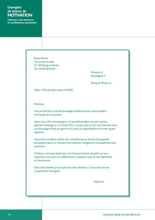 Exemples
de lettres de
MOTIVATION
réponses à des annonces
et candidatures spontanées




                       Bruno Martin
                       19, rue des Arcades
                       01 100 Bourg en Bresse
                       Tél : 04 00 00 00 00
                                                                               Monsieur A
                                                                               Boulangerie P

                                                                               Bourg-en-Bresse, le

                       Objet : offre d’emploi parue à l’ANPE




                       Monsieur,

                       Vous recherchez un artisan boulanger traditionnel qui sache encadrer
                       une équipe de cinq jeunes.

                       Après mon CAP en boulangerie, j’ai travaillé pendant cinq ans comme
                       pâtissier-boulanger à « la Gerbe d’Or », à Lyon, puis j’ai pris une franchise dans
                       une boulangerie haut-de-gamme où j’avais la responsabilité de former quatre
                       apprentis.

                       Aujourd’hui, je désire mettre mes compétences au service d’une grande
                       boulangerie ayant su maintenir les traditions d’exigence et de qualité de notre
                       profession.

                       D’ailleurs, c’est avec plaisir que, lors d’une prochaine rencontre, je vous
                       apporterai, ainsi qu’à vos collaborateurs, quelques-unes de mes spécialités
                       en viennoiserie.

                       Dans cette attente, je vous prie de croire, Monsieur, à l’assurance de ma
                       considération distinguée.


                                                                                  Signature




14                                                                                         DOSSIER POUR EN SAVOIR PLUS
 