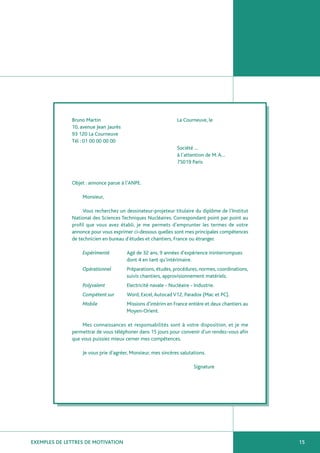 Bruno Martin                                     La Courneuve, le
              10, avenue Jean Jaurès
              93 120 La Courneuve
              Tél : 01 00 00 00 00
                                                               Société …
                                                               à l’attention de M. A…
                                                               75019 Paris


              Objet : annonce parue à l’ANPE.

                  Monsieur,

                   Vous recherchez un dessinateur-projeteur titulaire du diplôme de l’Institut
              National des Sciences Techniques Nucléaires. Correspondant point par point au
              profil que vous avez établi, je me permets d’emprunter les termes de votre
              annonce pour vous exprimer ci-dessous quelles sont mes principales compétences
              de technicien en bureau d’études et chantiers, France ou étranger.

                  Expérimenté          Agé de 32 ans, 9 années d’expérience ininterrompues
                                       dont 4 en tant qu’intérimaire.
                  Opérationnel         Préparations, études, procédures, normes, coordinations,
                                       suivis chantiers, approvisionnement matériels.
                  Polyvalent           Electricité navale - Nucléaire - Industrie.
                  Compétent sur        Word, Excel, Autocad V12, Paradox (Mac et PC).
                  Mobile               Missions d’intérim en France entière et deux chantiers au
                                       Moyen-Orient.

                   Mes connaissances et responsabilités sont à votre disposition, et je me
              permettrai de vous téléphoner dans 15 jours pour convenir d’un rendez-vous afin
              que vous puissiez mieux cerner mes compétences.

                  Je vous prie d’agréer, Monsieur, mes sincères salutations.

                                                                       Signature




EXEMPLES DE LETTRES DE MOTIVATION                                                                  15
 