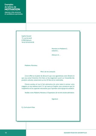 Exemples
de lettres de
MOTIVATION
réponses à des annonces
et candidatures spontanées




                        Sophie Durand
                        15, rue du Jeudi
                        61000 Alençon
                        Tél 02 00 00 00 00


                                                                         Monsieur et Madame G.
                                                                         Librairie L.

                                                                         Alençon, le …




                             Madame, Monsieur,


                                                      Merci de me contacter.

                            J’ai en effet eu le plaisir de découvrir que vous agrandissiez votre librairie et
                        que vous aviez l’intention d’en faire un lieu largement ouvert sur l’ensemble des
                        produits culturels, notamment sur les CD Rom et le multimédia.

                             Cliente assidue et tout à fait admirative de votre talent à animer votre
                        magasin, je vous adresse mon C.V. qui saura, je l’espère, vous convaincre que j’ai
                        l’expérience et les capacités nécessaires pour rejoindre votre équipe de vendeurs.

                             Veuillez croire, Madame, Monsieur, à l’expression, de ma très sincère admiration.


                                                                         Signature




                        P.J. Curriculum Vitae




18                                                                                          DOSSIER POUR EN SAVOIR PLUS
 