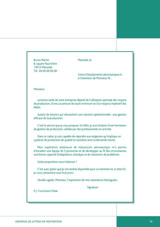 Bruno Martin                             Marseille, le
             8, square Paul Arène
             13012 Marseille
             Tél : 04 00 00 00 00
                                                      Usine d’équipements aéronautiques A.
                                                      à l’attention de Monsieur N…


             Monsieur,


                La bonne santé de votre entreprise dépend de l’utilisation optimale des moyens
             de production, d’une couverture de stock minimum et d’un respect impératif des
             délais.

                 Autant de besoins qui nécessitent une solution opérationnelle : une gestion
             efficace de la production.

                C’est le service que je vous propose. En effet, je suis titulaire d’une formation
             de gestion de production, validée par des professionnels en activité.

                Dans ce cadre, je suis capable de répondre aux exigences qu’implique un
             système de production de qualité et satisfaire ainsi la demande clients.

                Mon expérience antérieure de mécanicien aéronautique m’a permis
             d’encadrer une équipe de 5 personnes et de développer au fil des circonstances
             une bonne capacité d’adaptation, d’analyse et de résolution de problèmes.

                Cette proposition vous intéresse ?

                 C’est avec plaisir que je me rendrai disponible pour un entretien et, à cette fin,
             je vous contacterai sous huit jours.

                Veuillez agréer, Monsieur, l’expression de mes salutations distinguées.

                                                              Signature
             P.J : Curriculum Vitae




EXEMPLES DE LETTRES DE MOTIVATION                                                                     19
 