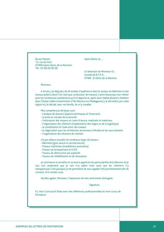 Bruno Martin                                    Saint-Denis, le …
             15, rue du Port
             97400 Saint-Denis de la Réunion
             Tél : 02 00 00 00 00
                                                             à l’attention de Monsieur O…
                                                             Société de B.T.P. R…
                                                             97400 St-Denis de la Réunion

                  Monsieur,

                  A 42 ans, j’ai déjà plus de 20 années d’expérience dans le secteur du bâtiment et des
             travaux publics (dont 5 en tant que conducteur de travaux). J’aime beaucoup mon métier
             pour les nombreuses satisfactions qu’il m’apporte et, après avoir réalisé plusieurs chantiers
             dans l’Océan Indien (notamment à l’Ile Maurice et à Madagascar), j’ai été séduit par cette
             région et j’ai décidé, avec ma famille, de m’y installer.

                  Mes compétences de bases sont :
                  - l’analyse de dossiers (aspects techniques et financiers)
                  - la prise en compte de la sécurité
                  - l’estimation des moyens en main-d’œuvre, matériels et matériaux
                  - l’organisation des chantiers (implantation des engins et de la logistique)
                  - la coordination et l’exécution des travaux
                  - la négociation avec les architectes, les bureaux d’études et les sous-traitants
                  - l’organisation des réunions de chantier

                  J’ai par ailleurs encadré de nombreux types de travaux :
                  - Bâtiment (gros œuvre et second œuvre)
                  - Travaux maritimes (installations portuaires)
                  - Travaux de terrassement et V.R.D.
                  - Travaux de destruction par explosifs
                  - Travaux de réhabilitation et de rénovation

                  Je commence à connaître et surtout à apprécier les particularités de la Réunion et je
             sais non seulement que je vais m’y plaire mais aussi que les chantiers n’y
             manquent pas. C’est pourquoi je me permettrai de vous appeler très prochainement afin de
             convenir d’un rendez-vous.

                  Veuillez agréer, Monsieur, l’expression de mes sentiments distingués.

                                                                  Signature

             P.J. mon Curriculum Vitae avec mes références professionnelles et mon cursus de
             formation




EXEMPLES DE LETTRES DE MOTIVATION                                                                            21
 