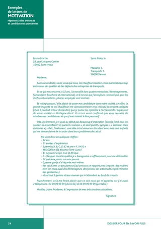 Exemples
de lettres de
MOTIVATION
réponses à des annonces
et candidatures spontanées




                     Bruno Martin                                              Saint-Malo, le
                     28, quai Jacques Cartier
                     35400 Saint-Malo
                                                                               Madame S.
                                                                               Transports T.
                                                                               56000 Vannes
                         Madame,

                        Sans aucun doute, savez-vous que nous, les chauffeurs routiers, nous parlons beaucoup
                     entre nous des qualités et des défauts des entreprises de transports.

                        En ce qui me concerne, à 32 ans, j’ai travaillé dans quatre entreprises (déménagements,
                     humanitaire, boucherie et international), et il est vrai que j’ai toujours constaté que, plus les
                     chefs sont excellents, plus les employés sont motivés.

                        Et voilà pourquoi j’ai le plaisir de poser ma candidature dans votre société. En effet, la
                     grande majorité de vos chauffeurs me connaissent bien et je crois qu’ils seraient satisfaits
                     (mais il faudrait le leur demander) que je puisse les rejoindre à l’occasion de l’expansion
                     de votre société en Bretagne-Nord. Ils m’ont aussi confirmé que vous receviez de
                     nombreuses candidatures et que j’avais intérêt à être persuasif.

                         Très sincèrement, je n’avais au début pas beaucoup d’inspiration (dans le fond, tous les
                     routiers se ressemblent ; ils parlent « camion », ils sont plutôt « sympas », « solitaires mais
                     solidaires »). Mais, finalement, une idée m’est venue en discutant avec mes trois enfants
                     qui me demandaient de les aider dans leurs problèmes de calcul.

                             Me voici donc en quelques chiffres :
                             - 32 ans
                             - 11 années d’expérience
                             - 5 permis (A, B, C, D, E) et une « F.I.M.O »
                             - 485.000 km (la distance Terre-Lune)
                             - 41 pays en Europe, Asie et Afrique
                             - 2, 3 langues dans lesquelles je « baragouine » suffisamment pour me débrouiller
                             - 12 précieux points sur mon permis
                             - 0 panne que je n’ai réparée moi-même
                             - des tas d’amis un peu partout (qui ont tous un rapport avec la route : des routiers
                               bien sûr, mais aussi des déménageurs, des forains, des artistes de cirque et même
                               des gendarmes)
                             - et surtout 3 gamins et leur maman qui m’attendent au bout de la route

                         Franchement, cela me ferait plaisir que ce soit vous qui m’appeliez car j’ai aussi
                     2 téléphones : 02 99 99 99 99 (domicile) et 06 99 99 99 99 (portable).

                         Veuillez croire, Madame, à l’expression de mes très sincères salutations.

                                                                                                Signature




24                                                                                               DOSSIER POUR EN SAVOIR PLUS
 