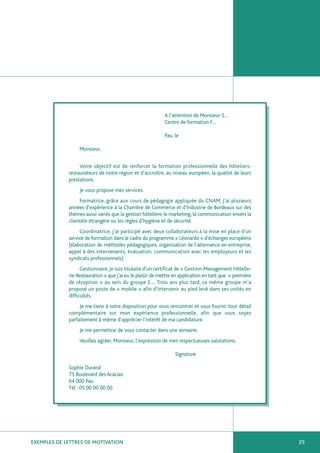 A l’attention de Monsieur S…
                                                           Centre de formation F…

                                                           Pau, le

                  Monsieur,


                  Votre objectif est de renforcer la formation professionnelle des hôteliers-
             restaurateurs de notre région et d’accroître, au niveau européen, la qualité de leurs
             prestations.
                  Je vous propose mes services.
                  Formatrice, grâce aux cours de pédagogie appliquée du CNAM, j’ai plusieurs
             années d’expérience à la Chambre de Commerce et d’Industrie de Bordeaux sur des
             thèmes aussi variés que la gestion hôtelière, le marketing, la communication envers la
             clientèle étrangère ou les règles d’hygiène et de sécurité.
                  Coordinatrice, j’ai participé avec deux collaborateurs à la mise en place d’un
             service de formation dans le cadre du programme « Léonardo » d’échanges européens
             (élaboration de méthodes pédagogiques, organisation de l’alternance en entreprise,
             appel à des intervenants, évaluation, communication avec les employeurs et les
             syndicats professionnels).
                   Gestionnaire, je suis titulaire d’un certificat de « Gestion-Management Hôtelle-
             rie-Restauration » que j’ai eu le plaisir de mettre en application en tant que « première
             de réception » au sein du groupe E…. Trois ans plus tard, ce même groupe m’a
             proposé un poste de « mobile » afin d’intervenir au pied levé dans ses unités en
             difficultés.
                  Je me tiens à votre disposition pour vous rencontrer et vous fournir tout détail
             complémentaire sur mon expérience professionnelle, afin que vous soyez
             parfaitement à même d’apprécier l’intérêt de ma candidature.
                  Je me permettrai de vous contacter dans une semaine.
                  Veuillez agréer, Monsieur, l’expression de mes respectueuses salutations.

                                                                Signature

             Sophie Durand
             75 Boulevard des Acacias
             64 000 Pau
             Tél : 05 00 00 00 00




EXEMPLES DE LETTRES DE MOTIVATION                                                                        25
 