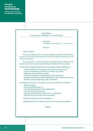 Exemples
de lettres de
MOTIVATION
réponses à des annonces
et candidatures spontanées




                                                               Bruno Martin
                                         10, place Letizia - 20 000 Ajaccio - Tél : 04 00 00 00 00


                                                                 Mairie de C…
                                                                 A l’attention de Monsieur L…, maire de C…

                                                                 Ajaccio, le

                             Monsieur le Maire,
                            Promouvoir l’identité de votre commune, développer la qualité de l’information au
                      sein de votre cité et de son environnement, tels sont les objectifs permanents de votre
                      service communication.
                             Pour les atteindre, il vous faut faire appel à des compétences de créativité, de sens
                      relationnel et d’ouverture aux nouvelles techniques d’information (CD Rom, Internet).
                      Formé au poste de chargé d’information et de communication, je dispose de capacités pour :
                             - conseiller (élaboration de la stratégie et des moyens de communication),
                             - organiser (management, planification et coordination des actions),
                             - négocier (écouter, argumenter, persuader),
                             - maîtriser les techniques d’art graphique (de la PAO à l’imprimerie),
                             - développer un relationnel à niveaux multiples (interne, clients, fournisseurs, direction),
                             - élaborer et concevoir (rédactionnel, vidéo, multimédias).
                      Je serai également heureux de vous apporter les preuves suivantes de mes réalisations :
                             - plaquettes et logos,
                             - dossiers sponsoring (ville de P…),
                             - vidéo de présentation de la Direction Régionale de…,
                             - manuels de bord (Sociétés privées),
                             - organisation de manifestations (festival de B… et expositions),
                             - maquettes de journaux et de brochures touristiques.
                             Aujourd’hui ce savoir-faire est à votre disposition.
                             Veuillez agréer, Monsieur le Maire, l’expression de mes respectueuses salutations.


                                                                     Signature




26                                                                                                  DOSSIER POUR EN SAVOIR PLUS
 