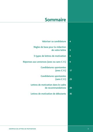 Sommaire



                                      Valoriser sa candidature   4

                              Règles de base pour la rédaction
                                               de votre lettre   5

                              5 types de lettres de motivation   6

                 Réponses aux annonces (avec ou sans C.V.)       9

                                     Candidatures spontanées
                                                   (avec C.V.)   17

                                     Candidatures spontanées
                                                   (sans C.V.)   23

                          Lettres de motivation dans le cadre
                                       de recommandations        29

                          Lettres de motivation de débutants     35




EXEMPLES DE LETTRES DE MOTIVATION                                     3
 