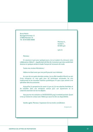 Bruno Martin
             Baumgartnerstrasse 12
             D 8000 München 70
             Tél : 00 49 0000 00000
                                                                            Monsieur A…
                                                                            Société P…
                                                                            69 009 Lyon

                                                                            Lyon, le


                  Monsieur,

                  En vacances à Lyon pour quelques jours, j’ai eu le plaisir d’y retrouver votre
             collaboratrice, Héléna P…, laquelle était très fière de m’annoncer que votre société était
             devenue en quelques années le leader français de l’accessoire de mode.

                  Toutes mes sincères félicitations !

                  Héléna me disait aussi que mon profil pourrait vous intéresser.

                  Au cours de ces quatre dernières années, j’ai en effet travaillé à Munich au sein
             d’une entreprise où mon goût pour les techniques artisanales, les arts
             traditionnels et les nouvelles matières synthétiques m’a peu à peu amené à me
             spécialiser dans les accessoires.

                  Aujourd’hui, la perspective de revenir à Lyon où j’ai mes attaches familiales et
             de travailler dans une entreprise connue pour son dynamisme et sa
             créativité serait bien loin de me déplaire.

                 Vous pourrez me contacter au 04.00.00.00.00 jusqu’à vendredi prochain. Quant
             à moi, je resterai en contact avec Hélèna qui saura me dire vos disponibilités.


                  Veuillez agréer, Monsieur, l’expression de ma sincère considération.

                                                                                        Signature




EXEMPLES DE LETTRES DE MOTIVATION                                                                         31
 