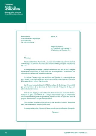 Exemples
de lettres de
MOTIVATION
réponses à des annonces
et candidatures spontanées




                       Bruno Martin                                    Mâcon, le
                       214, avenue de la République
                       71 000 Mâcon
                       Tél : 03 00 00 00 00

                                                                       Société de Services
                                                                       et d’Ingénierie Informatique S…
                                                                       A l’attention de Monsieur W…



                             Monsieur,

                             Votre collaborateur, Monsieur H…, que j’ai rencontré lors du dernier salon de
                       l’informatique à Grenoble, m’a expliqué quelles étaient les principales perspectives
                       des S.S.I.I.

                             Il m’a également encouragé à prendre contact avec vous afin de vous faire part
                       de certaines conclusions de mon étude sur les changements occasionnés par
                       l’introduction de l’Intranet dans les entreprises.

                             Je cacherai d’autant moins mes ambitions que Monsieur H… m’a confirmé que
                       votre société escomptait rapidement amortir ses prochains investissements humains
                       à l’occasion de ces mêmes changements.

                           J’ai 28 ans et je suis titulaire d’un BTS Informatique de Gestion que j’ai complété
                       par une formation à la Chambre de Commerce et d’Industrie de Lyon en
                       administration de réseaux.

                            Lors de mes stages, j’ai surtout travaillé dans des services financiers et infor-
                       matiques où, grâce à la méthode de « l’analyse fonctionnelle », j’ai pu simplifier les
                       circuits et mettre en place des procédures, après avoir mis au point des tests et
                       proposé des réunions d’équipes hebdomadaires.

                           Vous sachant par ailleurs très sollicité, je me permettrai de vous téléphoner
                       dans une semaine pour prendre rendez-vous.

                             Je vous prie de croire, Monsieur, à l’assurance de ma considération distinguée.

                                                                         Signature




32                                                                                          DOSSIER POUR EN SAVOIR PLUS
 