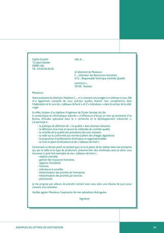 Sophie Durand                            Lille, le ...
           12, place Vauban
           59000 Lille
           Tél : 03 00 00 00 00
                                                    à l’attention de Messieurs
                                                    C..., Directeur des Ressources Humaines
                                                    et D..., Responsable Technique Contrôle Qualité
                                                    Laminoirs L...
                                                    59100 Roubaix

           Messieurs,
           Votre assistante de direction, Madame G..., m’a vivement encouragée à m’adresser à vous. Elle
           m’a également conseillé de vous préciser quelles étaient mes compétences dans
           l’élaboration et le suivi de « tableaux de bord » et d’« indicateurs » dans le secteur de la sidé-
           rurgie.
           En effet, titulaire d’un diplôme d’ingénieur de l’Ecole Centrale de Lille
           (« productique et informatique avancée » à Villeneuve d’Ascq), en tant qu’assistante d’un
           Bureau d’Etudes spécialisé dans la « recherche et le développement industriels »,
           j’ai participé à :
                 - la politique de définition de « la qualité » dans diverses industries
                 - la définition et la mise en œuvre de méthodes de contrôle-qualité
                 - le contrôle de la qualité des prestations des sous-traitants
                 - la veille sur la conformité aux normes (cahiers des charges, législation)
                 - la proposition d’améliorations techniques et organisationnelles
                 - la mise en place d’indicateurs et de « tableaux de bord »
           Concernant ce dernier point, et sachant que j’ai eu le plaisir de les réaliser dans une entreprise
           qui, par la taille et le type de production, présente bien des similitudes avec la vôtre, vous
           trouverez ci-joint huit exemples de ces « tableaux de bord » :
                 - relation-clientèle,
                 - gestion des ressources humaines,
                 - rapports d’incidents,
                 - financier,
                 - indicateurs à surveiller,
                 - hiérarchisation des priorités de l’entreprise,
                 - hiérarchisation des priorités par services,
                 - prévisionnel.
           Je me propose par ailleurs de prendre contact avec vous dans une dizaine de jours pour
           convenir d’un entretien.
           Veuillez agréer, Messieurs, l’expression de mes salutations distinguées.

                                                          Signature




EXEMPLES DE LETTRES DE MOTIVATION                                                                               33
 