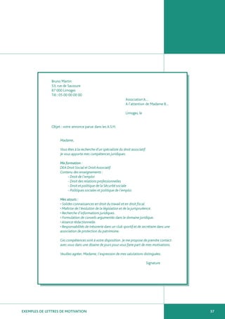 Bruno Martin
               53, rue de Saussure
               87 000 Limoges
               Tél : 05 00 00 00 00
                                                                   Association A…
                                                                   A l’attention de Madame B…

                                                                   Limoges, le


               Objet : votre annonce parue dans les A.S.H.


                    Madame,

                    Vous êtes à la recherche d’un spécialiste du droit associatif.
                    Je vous apporte mes compétences juridiques.

                    Ma formation :
                    DEA Droit Social et Droit Associatif.
                    Contenu des enseignements :
                        - Droit de l’emploi
                        - Droit des relations professionnelles
                        - Droit et politique de la Sécurité sociale
                        - Politiques sociales et politique de l’emploi.

                    Mes atouts :
                    • Solides connaissances en droit du travail et en droit fiscal.
                    • Maîtrise de l’évolution de la législation et de la jurisprudence.
                    • Recherche d’informations juridiques.
                    • Formulation de conseils argumentés dans le domaine juridique.
                    • Aisance rédactionnelle.
                    • Responsabilités de trésorerie dans un club sportif et de secrétaire dans une
                    association de protection du patrimoine.

                    Ces compétences sont à votre disposition. Je me propose de prendre contact
                    avec vous dans une dizaine de jours pour vous faire part de mes motivations.

                    Veuillez agréer, Madame, l’expression de mes salutations distinguées.

                                                                                 Signature




EXEMPLES DE LETTRES DE MOTIVATION                                                                    37
 