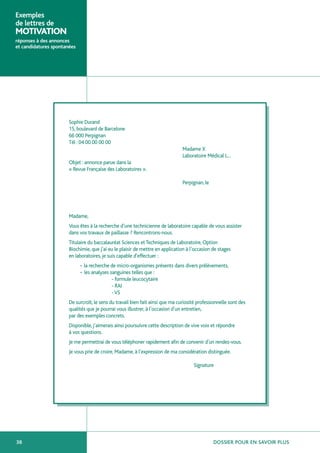 Exemples
de lettres de
MOTIVATION
réponses à des annonces
et candidatures spontanées




                       Sophie Durand
                       15, boulevard de Barcelone
                       66 000 Perpignan
                       Tél : 04 00 00 00 00
                                                                                Madame X
                                                                                Laboratoire Médical L…
                       Objet : annonce parue dans la
                       « Revue Française des Laboratoires ».

                                                                                Perpignan, le




                       Madame,
                       Vous êtes à la recherche d’une technicienne de laboratoire capable de vous assister
                       dans vos travaux de paillasse ? Rencontrons-nous.
                       Titulaire du baccalauréat Sciences et Techniques de Laboratoire, Option
                       Biochimie, que j’ai eu le plaisir de mettre en application à l’occasion de stages
                       en laboratoires, je suis capable d’effectuer :
                             • la recherche de micro-organismes présents dans divers prélèvements,
                             • les analyses sanguines telles que :
                                             - formule leucocytaire
                                             - RAI
                                             - VS
                       De surcroît, le sens du travail bien fait ainsi que ma curiosité professionnelle sont des
                       qualités que je pourrai vous illustrer, à l’occasion d’un entretien,
                       par des exemples concrets.
                       Disponible, j’aimerais ainsi poursuivre cette description de vive voix et répondre
                       à vos questions.
                       Je me permettrai de vous téléphoner rapidement afin de convenir d’un rendez-vous.
                       Je vous prie de croire, Madame, à l’expression de ma considération distinguée.

                                                                                     Signature




38                                                                                              DOSSIER POUR EN SAVOIR PLUS
 