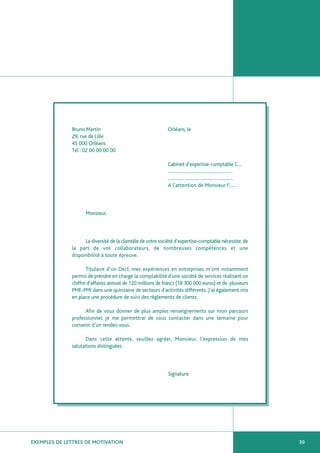 Bruno Martin                                   Orléans, le
              29, rue de Lille
              45 000 Orléans
              Tél : 02 00 00 00 00

                                                             Cabinet d’expertise-comptable C…
                                                             ……………………………………………
                                                             ……………………………………………
                                                             A l’attention de Monsieur F……



                    Monsieur,



                    La diversité de la clientèle de votre société d’expertise-comptable nécessite, de
              la part de vos collaborateurs, de nombreuses compétences et une
              disponibilité à toute épreuve.

                     Titulaire d’un Decf, mes expériences en entreprises m’ont notamment
              permis de prendre en charge la comptabilité d’une société de services réalisant un
              chiffre d’affaires annuel de 120 millions de francs (18 300 000 euros) et de plusieurs
              PME-PMI dans une quinzaine de secteurs d’activités différents. J’ai également mis
              en place une procédure de suivi des règlements de clients.

                    Afin de vous donner de plus amples renseignements sur mon parcours
              professionnel, je me permettrai de vous contacter dans une semaine pour
              convenir d’un rendez-vous.

                    Dans cette attente, veuillez agréer, Monsieur, l’expression de mes
              salutations distinguées.



                                                             Signature




EXEMPLES DE LETTRES DE MOTIVATION                                                                       39
 