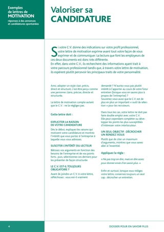 Exemples
de lettres de                Valoriser sa
MOTIVATION
réponses à des annonces
et candidatures spontanées
                             CANDIDATURE

                                    i votre C.V. donne des indications sur votre profil professionnel,

                             S      votre lettre de motivation exprime avant tout votre façon de vous
                                    exprimer et de communiquer. La lecture que font les employeurs de
                             ces deux documents est donc très différente.
                             En effet, dans votre C.V., ils recherchent des informations ayant trait à
                             votre parcours professionnel tandis que, à travers votre lettre de motivation,
                             ils espèrent plutôt percevoir les principaux traits de votre personnalité.



                             Ainsi, adopter un style clair, précis,         demandé ? N’auriez-vous pas plutôt
                             direct et structuré, c’est être perçu comme    intérêt à l’apporter au cours de votre futur
                             une personne claire, précise, directe et       entretien (lorsque vous en saurez plus à
                             structurée.                                    propos de l’entreprise) ?
                                                                            Souvenez-vous aussi que le C.V. est de
                             La lettre de motivation compte autant          plus en plus un important « outil de sélec-
                             que le C.V. : ne la négligez pas.              tion » pour les recruteurs.

                                                                            Dans tous les cas, votre lettre ne doit pas
                             Cette lettre doit :                            faire double emploi avec votre C.V.
                                                                            Elle peut cependant compléter ou déve-
                             EXPLICITER LA RAISON                           lopper les points les plus susceptibles
                             DE VOTRE CANDIDATURE                           d’intéresser votre interlocuteur.
                             Dès le début, expliquez les raisons qui
                             motivent votre candidature et montrez          UN SEUL OBJECTIF : DÉCROCHER
                             l’intérêt que vous portez à l’entreprise à
                                                                            UN RENDEZ-VOUS
                             laquelle vous vous adressez.                   Plutôt que de citer un maximum
                                                                            d’arguments, montrez que vous savez
                             SUSCITER L’INTÉRÊT DU LECTEUR                  aller à l’essentiel.
                             Bâtissez vos arguments en fonction des
                             besoins de l’entreprise et de vos points       Appliquez la règle :
                             forts ; puis, sélectionnez ces derniers pour
                             les présenter de façon structurée.             « Ne pas trop en dire, mais en dire assez
                                                                            pour donner envie d’en savoir plus. »
                             LE C.V. EST-IL TOUJOURS
                             OBLIGATOIRE ?                                  Enfin et surtout, lorsque vous rédigez
                             Avant de joindre un C.V. à votre lettre,       votre lettre, conservez toujours un seul
                             réfléchissez : vous est-il vraiment            cap : décrocher un entretien.




4                                                                                  DOSSIER POUR EN SAVOIR PLUS
 