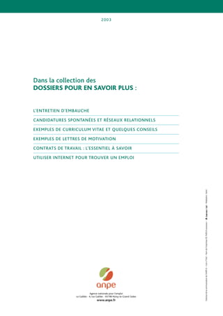 2003




Dans la collection des
DOSSIERS POUR EN SAVOIR PLUS :


L’ENTRETIEN D’EMBAUCHE

CANDIDATURES SPONTANÉES ET RÉSEAUX RELATIONNELS

EXEMPLES DE CURRICULUM VITAE ET QUELQUES CONSEILS

EXEMPLES DE LETTRES DE MOTIVATION

CONTRATS DE TRAVAIL : L’ESSENTIEL À SAVOIR

UTILISER INTERNET POUR TROUVER UN EMPLOI




                                                                             – Réalisation : Setori
                                                                             Direction de la communication de l’ANPE © – Com n° 842 – Nom de l’imprimeur RC PARIS B xxxxxxxxx –




                                Agence nationale pour l’emploi
                  Le Galilée - 4, rue Galilée - 93198 Noisy-le-Grand Cedex
                                     www.anpe.fr
 