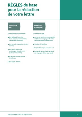 RÈGLES de base
pour la rédaction
de votre lettre

Votre lettre                           Votre lettre
doit :                                 ne doit pas :


I   mentionner vos coordonnées,        I   excéder une page,

I   être rédigée à l’attention         I   comporter des éléments susceptibles
    d’une entreprise bien identifiée       de détourner l’employeur de l’idée
    (ce n’est pas un mailing),             de vous accorder un rendez-vous,

I   être adressée à quelqu’un dûment   I   faire état de banalités,
    nommé,
                                       I   faire double emploi avec votre C.V.,
I   être plutôt manuscrite
    sur du papier blanc de bonne       I   comporter des ratures et des fautes
    qualité (non quadrillé),               d’orthographe (faites-vous relire).

I   se terminer par une formule
    de politesse,

I   être signée et datée.




EXEMPLES DE LETTRES DE MOTIVATION                                                 5
 