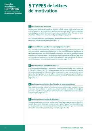 Exemples
de lettres de
MOTIVATION
                             5 TYPES de lettres
réponses à des annonces
et candidatures spontanées
                             de motivation

                              1   Les réponses aux annonces
                             Lorsque vous répondez à une petite annonce (ANPE, presse, etc.), votre lettre doit
                             mettre l’accent sur les compétences, qualités, expériences et spécificités correspondant
                             au poste à pourvoir. Vous devez donc commencer par analyser l’offre d’emploi, en isoler
                             chacun des critères et les classer avant d’y répondre point par point.

                             Vous trouverez dans cette rubrique page 9 des exemples de lettres accompagnant un C.V.
                             et d’autres conçues pour être envoyées sans C.V.



                              2   Les candidatures spontanées accompagnées d’un C.V.
                             Pour vos candidatures spontanées, le choix vous appartient d’y joindre, ou non, votre C.V.
                             Dans tous les cas, votre lettre doit s’appuyer sur une connaissance assez approfondie de
                             l’entreprise à laquelle vous vous adressez. Commencez ainsi par lui apporter la preuve
                             que vous vous intéressez à elle. C’est seulement dans un deuxième paragraphe que, parmi
                             vos compétences, vous mettrez en relief celles qui sont le plus susceptibles de donner à
                             votre interlocuteur l’envie de vous rencontrer, exemples pages 18 à 21.



                              3   Les candidatures spontanées sans C.V.
                             Il est souvent plus intéressant d’adresser vos candidatures spontanées sans y joindre de
                             C.V. En effet, l’absence de C.V., à cette étape, peut vous permettre de focaliser l’attention
                             de vos interlocuteurs sur l’obtention d’un rendez-vous (ne pas vous présenter comme
                             demandeur d’emploi qui tente de se faire embaucher, mais, plus simplement, comme
                             professionnel qu’il sera intéressant de rencontrer), comme le montrent les lettres des
                             pages 24 à 27.



                              4   Les lettres de motivation dans le cadre de recommandations
                             Si, grâce à votre réseau relationnel ou bien grâce aux relations que vous avez su vous
                             créer, vous désirez obtenir un rendez-vous, citez très vite le nom (et la fonction) de la
                             personne à laquelle pourra s’adresser votre interlocuteur s’il désire en savoir plus à votre
                             sujet, exemples pages 30 à 33.



                              5   Les lettres de motivation de débutants
                             Si vous postulez pour un premier emploi, votre lettre (accompagnée ou non d’un C.V.)
                             devra le plus souvent clairement mentionner votre âge et s’appuyer tout particulièrement
                             sur les preuves de vos motivations (connaissances dans le domaine que vous avez ciblé,
                             démarches personnelles, curiosité, etc.), exemples pages 36 à 40.




6                                                                                   DOSSIER POUR EN SAVOIR PLUS
 