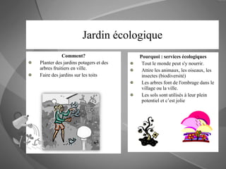 Jardin écologique Comment? Planter des jardins potagers et des arbres fruitiers en ville. Faire des jardins sur les toits Pourquoi : services écologiques Tout le monde peut s'y nourrir.  Attire les animaux, les oiseaux, les insectes (biodiversité) Les arbres font de l'ombrage dans le village ou la ville. Les sols sont utilisés à leur plein potentiel et c’est jolie 