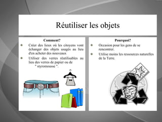 Réutiliser les objets Comment? Créer des lieux où les citoyens vont échanger des objets usagés au lieu d'en acheter des nouveaux Utiliser des verres réutilisables au lieu des verres de papier ou de  " styromousse ".  Pourquoi? Occasion pour les gens de se rencontrer.  Utilise moins les ressources naturelles de la Terre. 