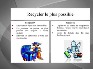 Recycler le plus possible Comment? Recycler des objets non réutilisables Les journaux, les papiers, les piles peuvent être recyclés à divers endroits Recycler les cartouches d'encre des imprimantes Pourquoi? L'opérateur du centre de récupération donne de l’argent pour les bouteilles et les cannettes Moins de déchets dans les sites d'enfouissement 