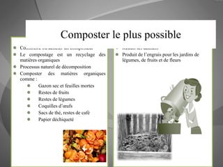 Comment? Construire ou acheter un composteur Le compostage est un recyclage des matières organiques Processus naturel de décomposition Composter des matières organiques comme : Gazon sec et feuilles mortes Restes de fruits Restes de légumes Coquilles d’œufs Sacs de thé, restes de café Papier déchiqueté Pourquoi? Réduit les déchets  Produit de l’engrais pour les jardins de légumes, de fruits et de fleurs Composter le plus possible 