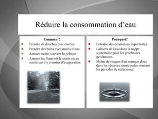 Réduire la consommation d’eau Comment? Prendre de douches plus courtes Prendre des bains avec moins d’eau Arroser moins souvent la pelouse Arroser les fleurs tôt le matin ou en soirée car il y a moins d’évaporation Pourquoi? Entraîne des économies importantes. Laissera de l'eau dans la nappe souterraine pour les prochaines générations.  Moins de risques d'un manque d'eau dans les réserves municipales pendant les périodes de sécheresse.  
