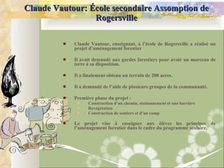 Claude Vautour: École secondaire Assomption de Rogersville Claude Vautour, enseignant, à l’école de Rogersville a réalisé un projet d’aménagement forestier  Il avait demandé aux gardes forestiers pour avoir un morceau de terre à sa disposition.  Il a finalement obtenu un terrain de 200 acres. Il a demandé de l’aide de plusieurs groupes de la communauté. Première phase du projet :  Construction d’un chemin, stationnement et une barrière Revégétation Construction de sentiers et d’un camp Le projet vise à enseigner aux élèves les principes de l’aménagement forestier dans le cadre du programme scolaire. 