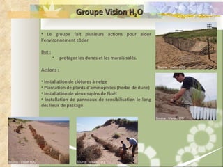 Groupe Vision H 2 O Le groupe fait plusieurs actions pour aider l’environnement côtier But :   protéger les dunes et les marais salés.  Actions :  Installation de clôtures à neige Plantation de plants d'ammophiles (herbe de dune)  Installation de vieux sapins de Noël Installation de panneaux de sensibilisation le long des lieux de passage Source : Vision H2O Source : Vision H2O Source : Vision H2O Source : Vision H2O 