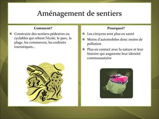 Aménagement de sentiers Comment? Construire des sentiers pédestres ou cyclables qui relient l'école, le parc, la plage, les commerces, les endroits touristiques… Pourquoi? Les citoyens sont plus en santé Moins d’automobiles donc moins de pollution Plus en contact avec la nature et leur histoire qui augmente leur identité communautaire 
