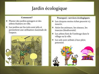 Jardin écologique Comment? Planter des jardins potagers et des arbres fruitiers en ville. Les jardins sur les toits sont jolis et permettent une utilisation maximale de l'espace. Pourquoi : services écologiques Les citoyens moins riches peuvent s'y nourrir.  Attire les animaux, les oiseaux, les insectes (biodiversité) Les arbres font de l'ombrage dans le village ou la ville. Les sols sont utilisés à leur plein potentiel.  