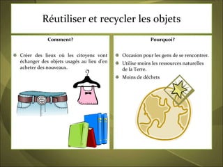 Réutiliser et recycler les objets Comment? Créer des lieux où les citoyens vont échanger des objets usagés au lieu d'en acheter des nouveaux.  Pourquoi? Occasion pour les gens de se rencontrer.  Utilise moins les ressources naturelles de la Terre. Moins de déchets 