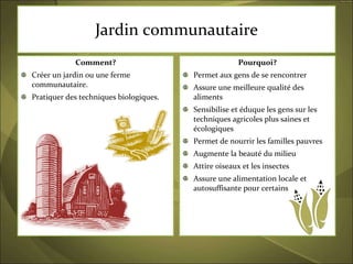 Jardin communautaire Comment? Créer un jardin ou une ferme communautaire. Pratiquer des techniques biologiques.  Pourquoi? Permet aux gens de se rencontrer  Assure une meilleure qualité des aliments Sensibilise et éduque les gens sur les techniques agricoles plus saines et écologiques Permet de nourrir les familles pauvres  Augmente la beauté du milieu Attire oiseaux et les insectes Assure une alimentation locale et autosuffisante pour certains 