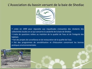 L'Association du bassin versant de la baie de Shediac L'Association du bassin versant de la baie de Shediac créée en 1999 pour répondre aux inquiétudes croissantes des résidants des collectivités locales en ce qui concerne la salubrité de la baie de Shediac  traite de questions reliées au maintien de la qualité de l'eau et de l'intégrité des habitats  fait des projets de surveillance et de restauration de la qualité de l'eau fait des programmes de sensibilisation et d'éducation concernant les bonnes pratiques environnementales 