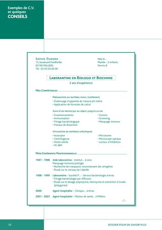 Exemples de C.V.
et quelques

CONSEILS

Née le…
Mariée - 2 enfants
Permis B

Sophie Durand
15, boulevard Faidherbe
62190 MILLIERS
Tél : 03 03 03 00 00

Laborantine en Biologie et Biochimie
2 ans d’expérience
Mes Compétences
Préparation du matériel pour l’expérience
• Étalonnage d’appareils de mesure pH mètre
• Application de formules de calcul
Suivi d’un protocole du début jusqu’à la fin
• Ensemencements
• Fusions
• Immunisation
• Screening
• Titrage bactériologique
• Marquage immuno
• Travaux de dissection
Utilisation de matériels spécifiques
• Autoclave
• Centrifugeuse
• Hotte stérile
• PC IBM

• Microtome
• Microscope optique
• Lecteur d’inhibition

Mon Expérience Professionnelle
1997 - 1998

Aide laborantine - Institut… à Lens
Marquage immunocytologie
• Recherche de marqueurs reconnaissant des antigènes
• Étude sur le cerveau de l’abeille

1998 - 1999

Laborantine - Société P… - Service bactériologie à Arras
• Titrage bactériologie par diffusion
• Étude sur le dosage polymycine, néomycine et extraction d’ovules
(polygynax)

2000

Agent hospitalier - Clinique… à Arras

2001 - 2003

Agent hospitalier - Maison de santé… à Milliers
…/…

12

DOSSIER POUR EN SAVOIR PLUS

 